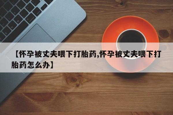 私人卖流产药的联系方式【怀孕被丈夫喂下打胎药,怀孕被丈夫喂下打胎药怎么办】
