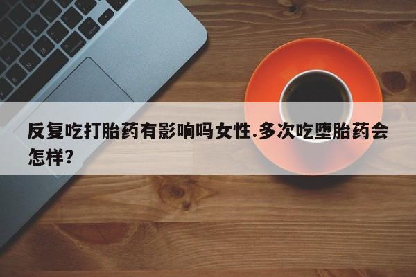 私人卖流产药的联系方式反复吃打胎药有影响吗女性.多次吃堕胎药会怎样？