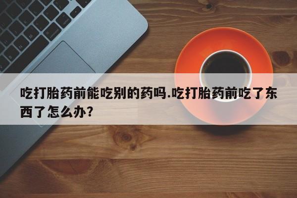 私人卖流产药的联系方式吃打胎药前能吃别的药吗.吃打胎药前吃了东西了怎么办？