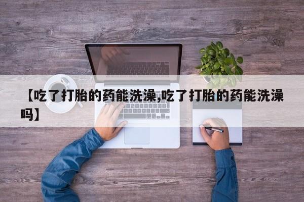 私人卖流产药的联系方式【吃了打胎的药能洗澡,吃了打胎的药能洗澡吗】