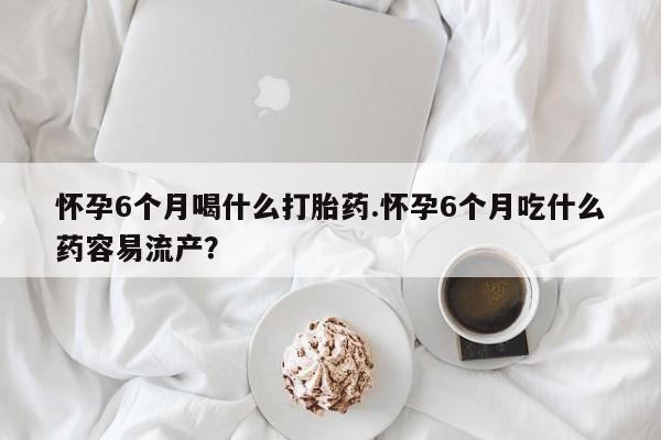 私人卖流产药的联系方式怀孕6个月喝什么打胎药.怀孕6个月吃什么药容易流产？