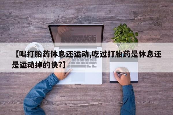 私人卖流产药的联系方式【喝打胎药休息还运动,吃过打胎药是休息还是运动掉的快?】