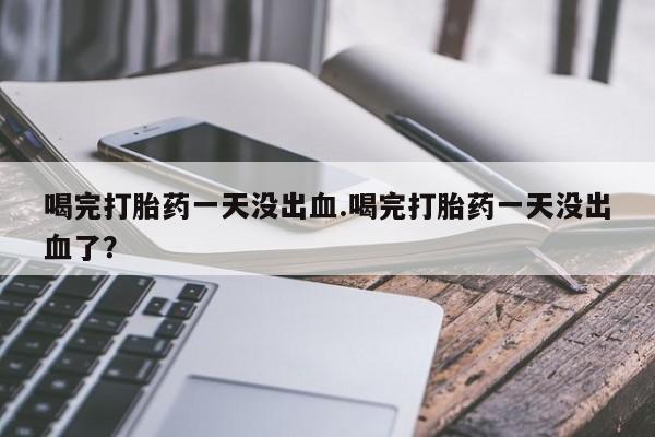 私人卖流产药的联系方式喝完打胎药一天没出血.喝完打胎药一天没出血了？