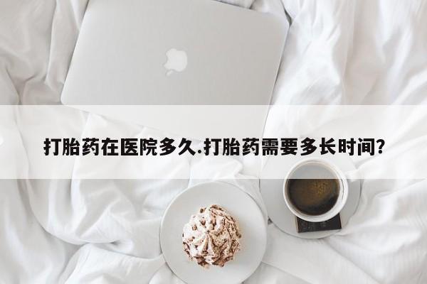私人卖流产药的联系方式打胎药在医院多久.打胎药需要多长时间？