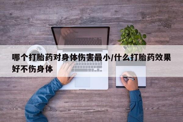私人卖流产药的联系方式哪个打胎药对身体伤害最小/什么打胎药效果好不伤身体