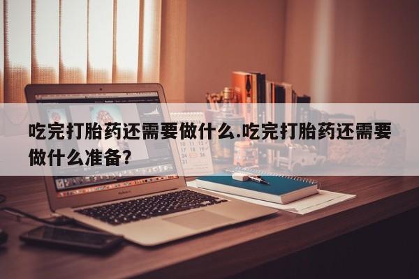 私人卖流产药的联系方式吃完打胎药还需要做什么.吃完打胎药还需要做什么准备？