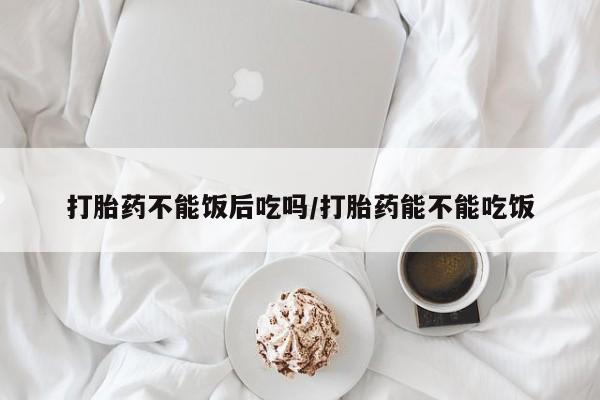 私人卖流产药的联系方式打胎药不能饭后吃吗/打胎药能不能吃饭