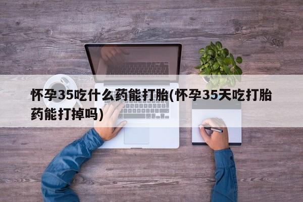 私人卖流产药的联系方式怀孕35吃什么药能打胎(怀孕35天吃打胎药能打掉吗)