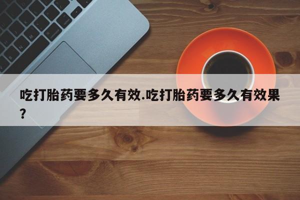私人卖流产药的联系方式吃打胎药要多久有效.吃打胎药要多久有效果？
