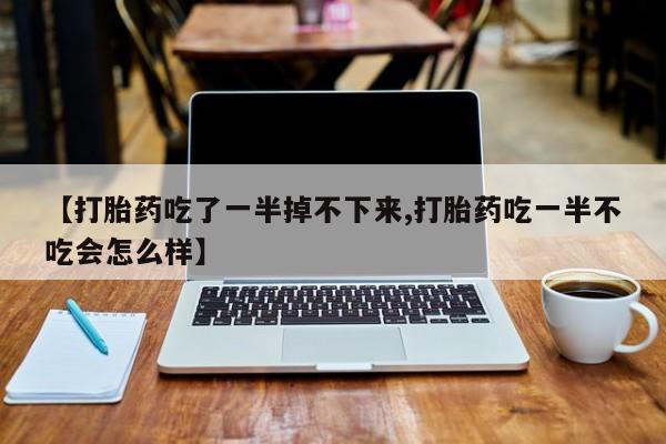 私人卖流产药的联系方式【打胎药吃了一半掉不下来,打胎药吃一半不吃会怎么样】