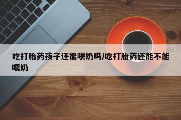 私人卖流产药的联系方式吃打胎药孩子还能喂奶吗/吃打胎药还能不能喂奶