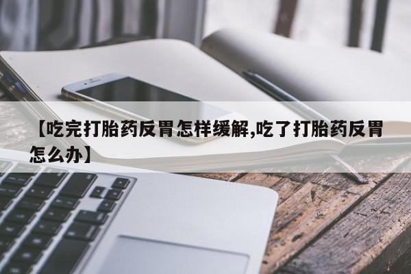 私人卖流产药的联系方式【吃完打胎药反胃怎样缓解,吃了打胎药反胃怎么办】