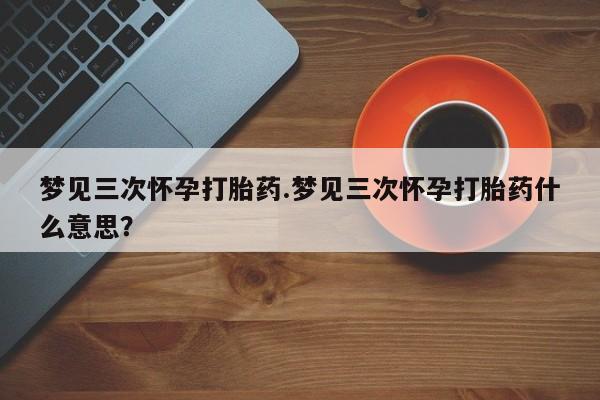 私人卖流产药的联系方式梦见三次怀孕打胎药.梦见三次怀孕打胎药什么意思？