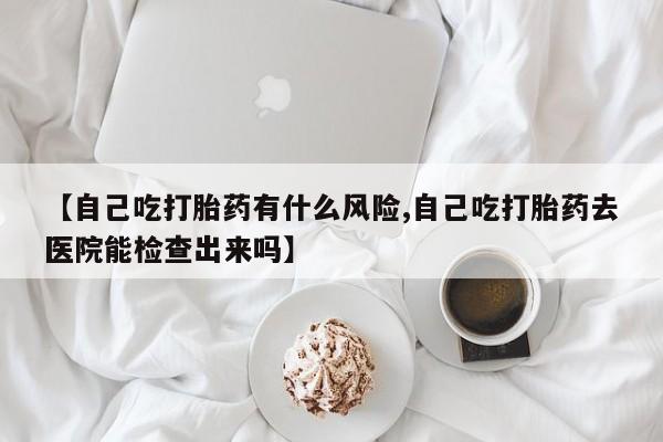 私人卖流产药的联系方式【自己吃打胎药有什么风险,自己吃打胎药去医院能检查出来吗】