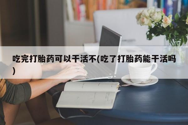 私人卖流产药的联系方式吃完打胎药可以干活不(吃了打胎药能干活吗)