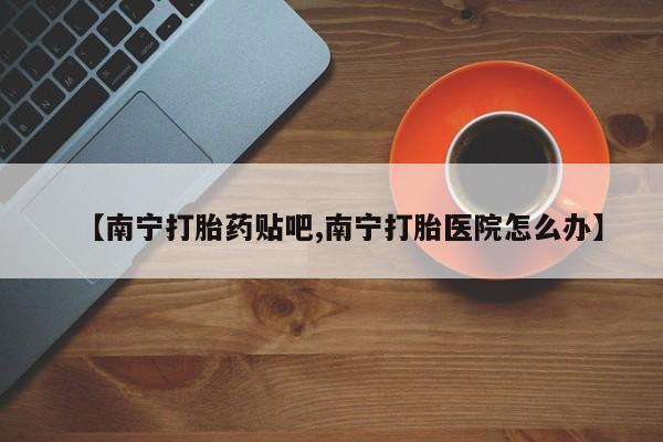 私人卖流产药的联系方式【南宁打胎药贴吧,南宁打胎医院怎么办】