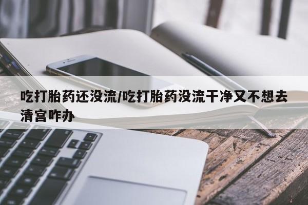私人卖流产药的联系方式吃打胎药还没流/吃打胎药没流干净又不想去清宫咋办