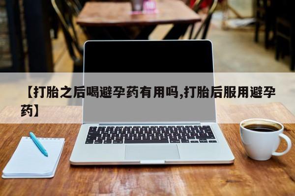 私人卖流产药的联系方式【打胎之后喝避孕药有用吗,打胎后服用避孕药】