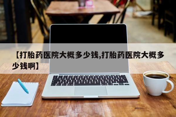 私人卖流产药的联系方式【打胎药医院大概多少钱,打胎药医院大概多少钱啊】