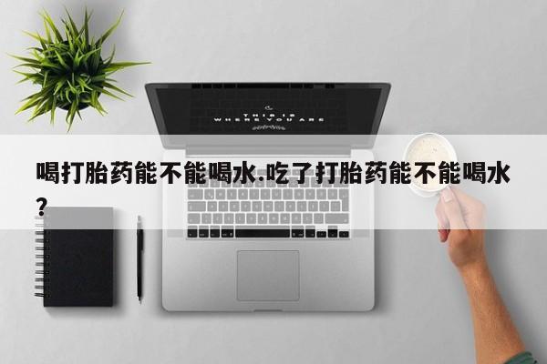 私人卖流产药的联系方式喝打胎药能不能喝水.吃了打胎药能不能喝水？