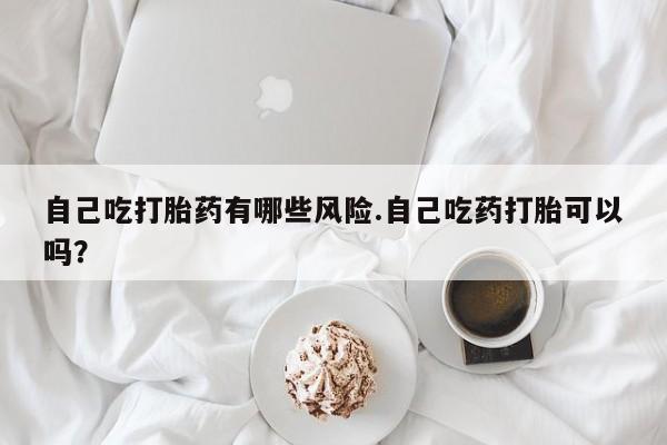 私人卖流产药的联系方式自己吃打胎药有哪些风险.自己吃药打胎可以吗？