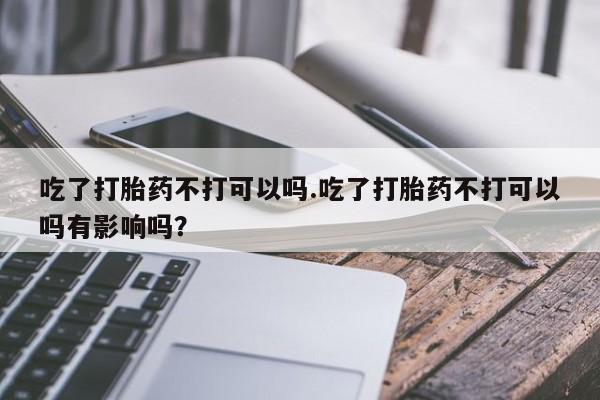 私人卖流产药的联系方式吃了打胎药不打可以吗.吃了打胎药不打可以吗有影响吗？