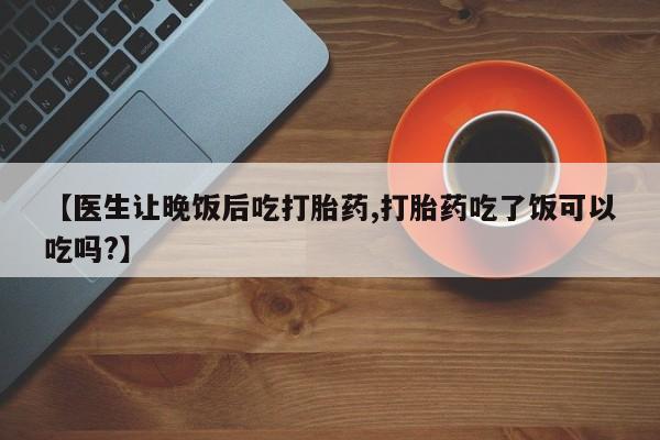 私人卖流产药的联系方式【医生让晚饭后吃打胎药,打胎药吃了饭可以吃吗?】