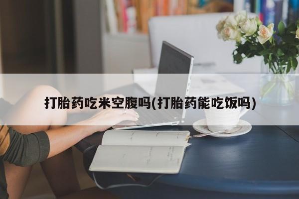 私人卖流产药的联系方式打胎药吃米空腹吗(打胎药能吃饭吗)