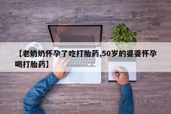 私人卖流产药的联系方式【老奶奶怀孕了吃打胎药,50岁的婆婆怀孕喝打胎药】