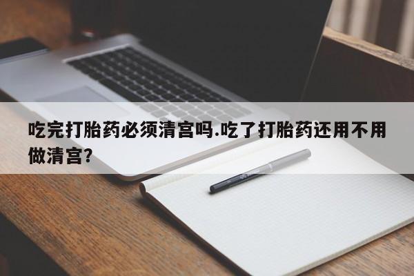 私人卖流产药的联系方式吃完打胎药必须清宫吗.吃了打胎药还用不用做清宫？