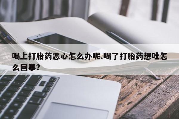 私人卖流产药的联系方式喝上打胎药恶心怎么办呢.喝了打胎药想吐怎么回事？