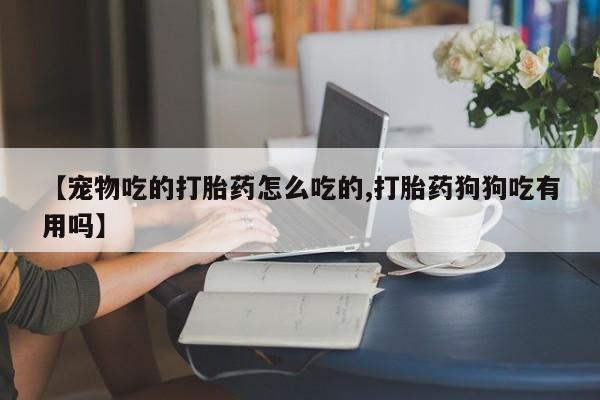 私人卖流产药的联系方式【宠物吃的打胎药怎么吃的,打胎药狗狗吃有用吗】