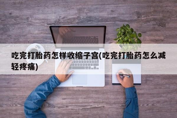 私人卖流产药的联系方式吃完打胎药怎样收缩子宫(吃完打胎药怎么减轻疼痛)