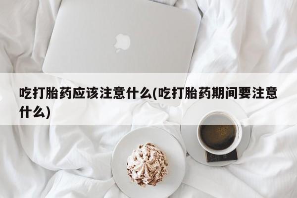 私人卖流产药的联系方式吃打胎药应该注意什么(吃打胎药期间要注意什么)