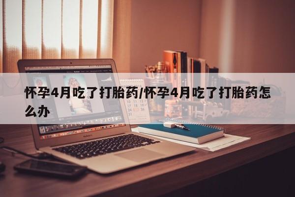 私人卖流产药的联系方式怀孕4月吃了打胎药/怀孕4月吃了打胎药怎么办