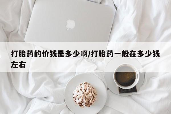 私人卖流产药的联系方式打胎药的价钱是多少啊/打胎药一般在多少钱左右