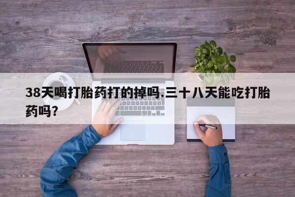 私人卖流产药的联系方式38天喝打胎药打的掉吗.三十八天能吃打胎药吗？