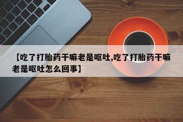 私人卖流产药的联系方式【吃了打胎药干嘛老是呕吐,吃了打胎药干嘛老是呕吐怎么回事】