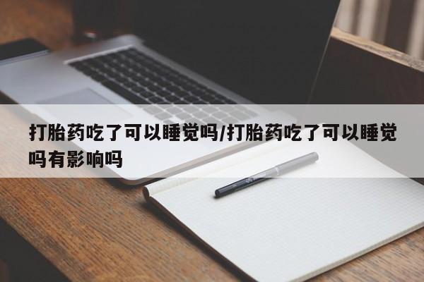 私人卖流产药的联系方式打胎药吃了可以睡觉吗/打胎药吃了可以睡觉吗有影响吗