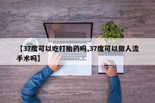 私人卖流产药的联系方式【37度可以吃打胎药吗,37度可以做人流手术吗】