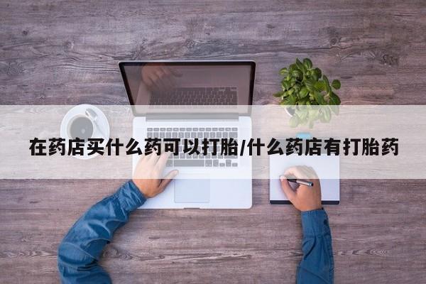 私人卖流产药的联系方式在药店买什么药可以打胎/什么药店有打胎药