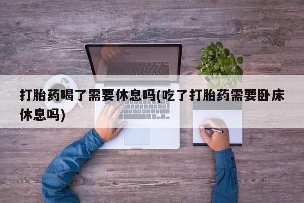 私人卖流产药的联系方式打胎药喝了需要休息吗(吃了打胎药需要卧床休息吗)