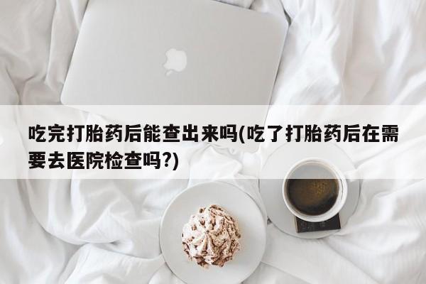 私人卖流产药的联系方式吃完打胎药后能查出来吗(吃了打胎药后在需要去医院检查吗?)