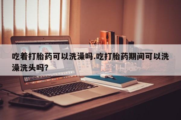 私人卖流产药的联系方式吃着打胎药可以洗澡吗.吃打胎药期间可以洗澡洗头吗？