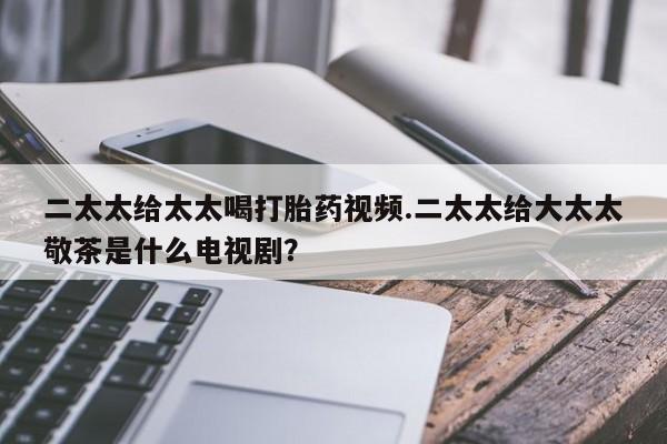 私人卖流产药的联系方式二太太给太太喝打胎药视频.二太太给大太太敬茶是什么电视剧？