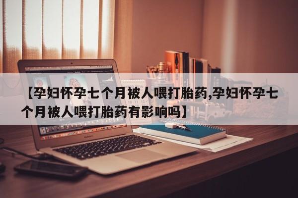 私人卖流产药的联系方式【孕妇怀孕七个月被人喂打胎药,孕妇怀孕七个月被人喂打胎药有影响吗】