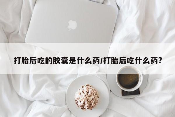 私人卖流产药的联系方式打胎后吃的胶囊是什么药/打胎后吃什么药?