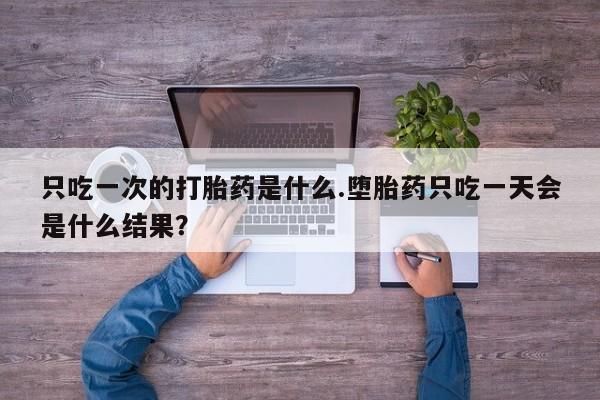 私人卖流产药的联系方式只吃一次的打胎药是什么.堕胎药只吃一天会是什么结果？