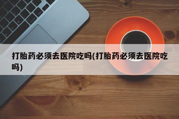 私人卖流产药的联系方式打胎药必须去医院吃吗(打胎药必须去医院吃吗)