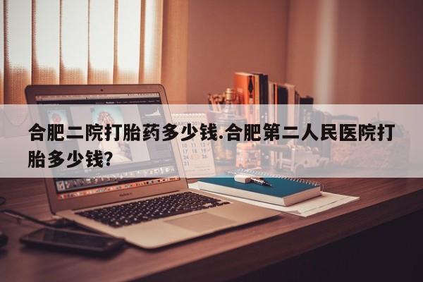 私人卖流产药的联系方式合肥二院打胎药多少钱.合肥第二人民医院打胎多少钱？